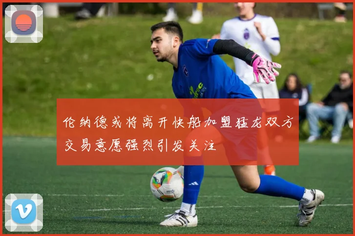 伦纳德或将离开快船加盟猛龙双方交易意愿强烈引发关注