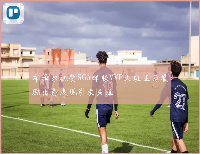 布泽尔祝贺SGA蝉联MVP文班亚马展现出色表现引发关注