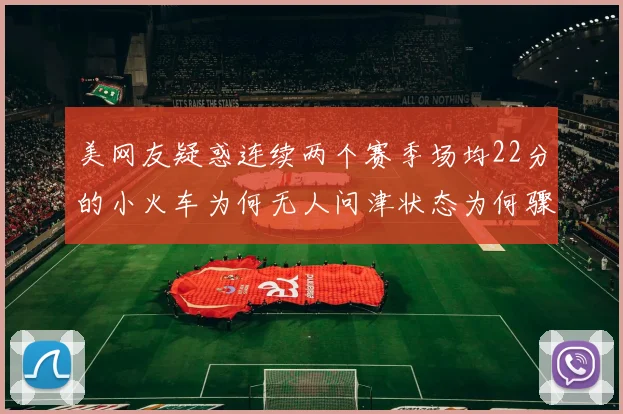 美网友疑惑连续两个赛季场均22分的小火车为何无人问津状态为何骤降