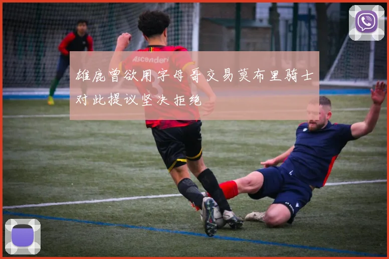 雄鹿曾欲用字母哥交易莫布里骑士对此提议坚决拒绝