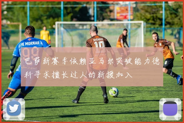 巴萨新赛季依赖亚马尔突破能力德科寻求擅长过人的新援加入