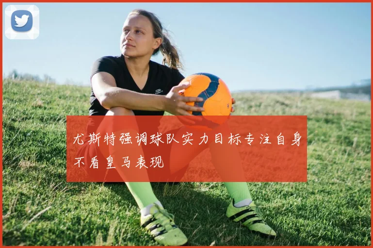 尤斯特强调球队实力目标专注自身不看皇马表现