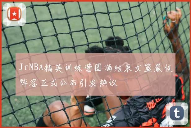 JrNBA精英训练营圆满结束女篮最佳阵容正式公布引发热议