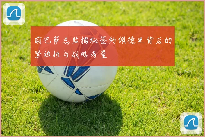 前巴萨总监揭秘签约佩德里背后的紧迫性与战略考量