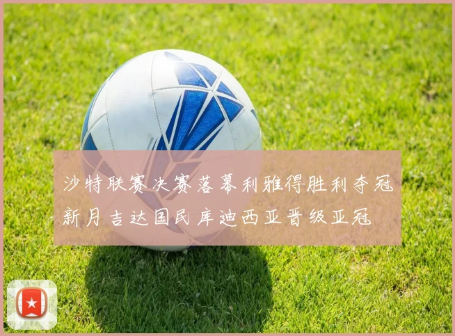 沙特联赛决赛落幕利雅得胜利夺冠新月吉达国民库迪西亚晋级亚冠