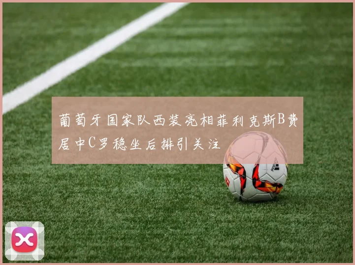 葡萄牙国家队西装亮相菲利克斯B费居中C罗稳坐后排引关注