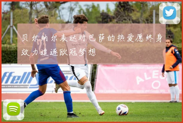 贝尔纳尔表达对巴萨的热爱愿终身效力追逐欧冠梦想